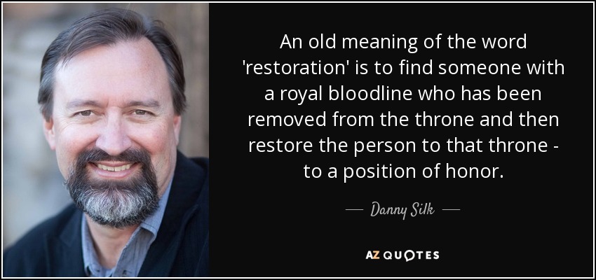 An old meaning of the word 'restoration' is to find someone with a royal bloodline who has been removed from the throne and then restore the person to that throne - to a position of honor. - Danny Silk