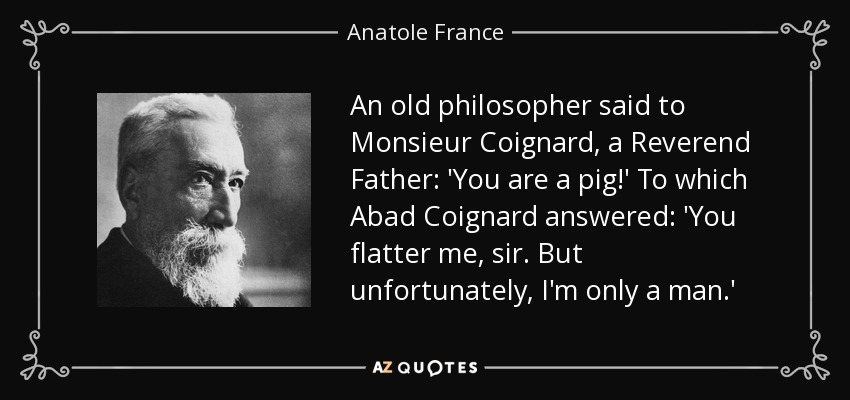An old philosopher said to Monsieur Coignard, a Reverend Father: 'You are a pig!' To which Abad Coignard answered: 'You flatter me, sir. But unfortunately, I'm only a man.' - Anatole France