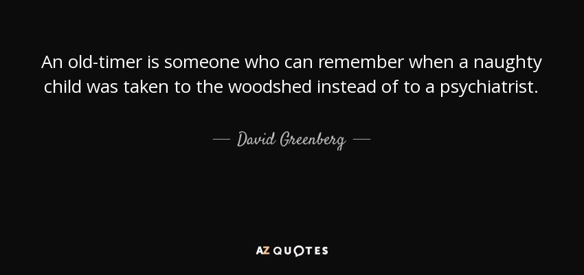 An old-timer is someone who can remember when a naughty child was taken to the woodshed instead of to a psychiatrist. - David Greenberg