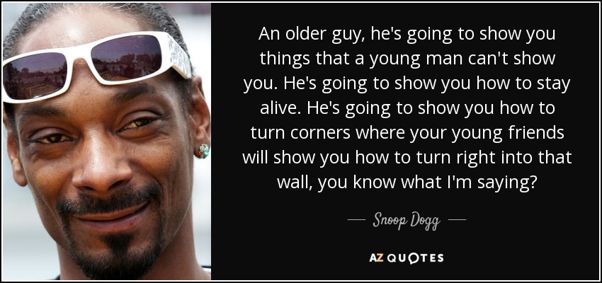 An older guy, he's going to show you things that a young man can't show you. He's going to show you how to stay alive. He's going to show you how to turn corners where your young friends will show you how to turn right into that wall, you know what I'm saying? - Snoop Dogg