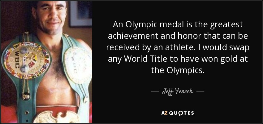 An Olympic medal is the greatest achievement and honor that can be received by an athlete. I would swap any World Title to have won gold at the Olympics. - Jeff Fenech
