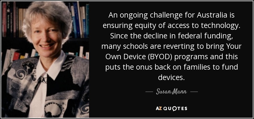 An ongoing challenge for Australia is ensuring equity of access to technology. Since the decline in federal funding, many schools are reverting to bring Your Own Device (BYOD) programs and this puts the onus back on families to fund devices. - Susan Mann