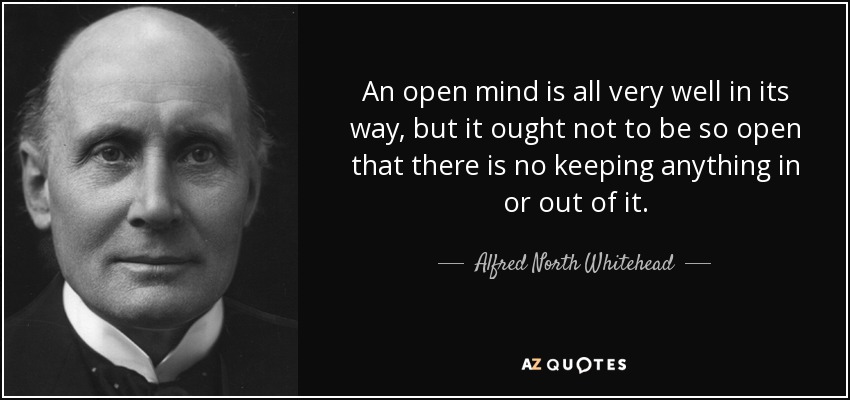 An open mind is all very well in its way, but it ought not to be so open that there is no keeping anything in or out of it. - Alfred North Whitehead