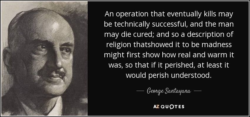 An operation that eventually kills may be technically successful, and the man may die cured; and so a description of religion thatshowed it to be madness might first show how real and warm it was, so that if it perished, at least it would perish understood. - George Santayana