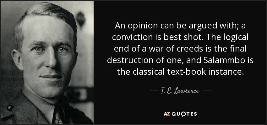 An opinion can be argued with; a conviction is best shot. The logical end of a war of creeds is the final destruction of one, and Salammbo is the classical text-book instance. - T. E. Lawrence