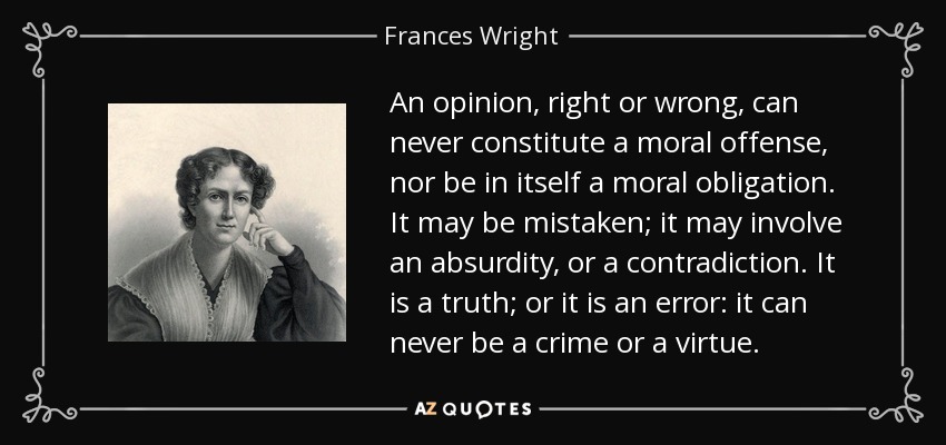 An opinion, right or wrong, can never constitute a moral offense, nor be in itself a moral obligation. It may be mistaken; it may involve an absurdity, or a contradiction. It is a truth; or it is an error: it can never be a crime or a virtue. - Frances Wright