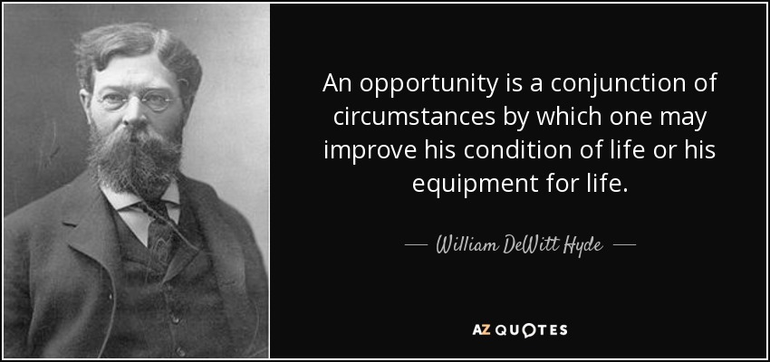 An opportunity is a conjunction of circumstances by which one may improve his condition of life or his equipment for life. - William DeWitt Hyde