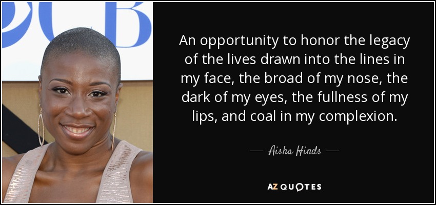 An opportunity to honor the legacy of the lives drawn into the lines in my face, the broad of my nose, the dark of my eyes, the fullness of my lips, and coal in my complexion. - Aisha Hinds