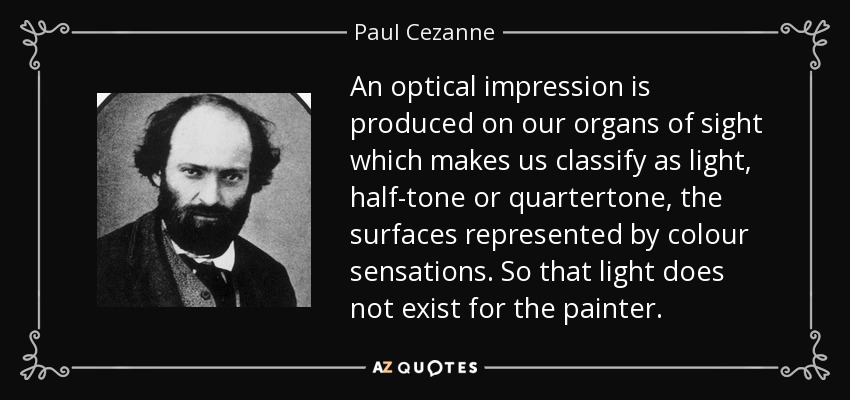 An optical impression is produced on our organs of sight which makes us classify as light, half-tone or quartertone, the surfaces represented by colour sensations. So that light does not exist for the painter. - Paul Cezanne