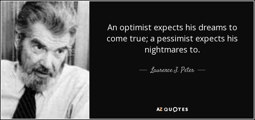 An optimist expects his dreams to come true; a pessimist expects his nightmares to. - Laurence J. Peter