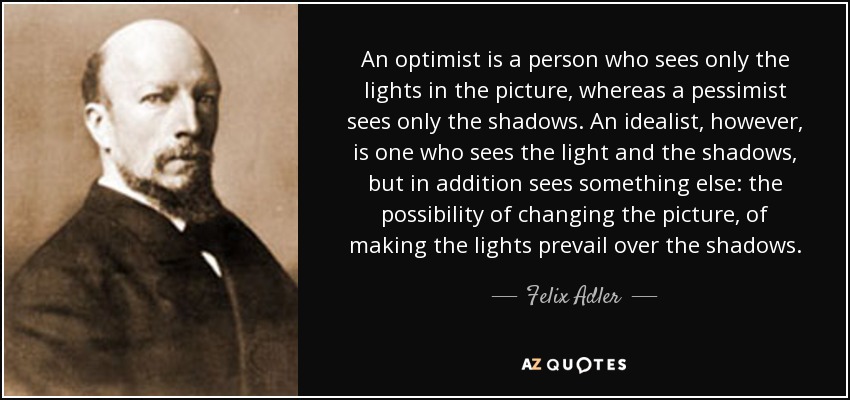 An optimist is a person who sees only the lights in the picture, whereas a pessimist sees only the shadows. An idealist, however, is one who sees the light and the shadows, but in addition sees something else: the possibility of changing the picture, of making the lights prevail over the shadows. - Felix Adler