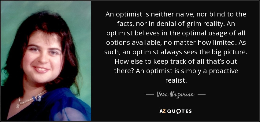 An optimist is neither naive, nor blind to the facts, nor in denial of grim reality. An optimist believes in the optimal usage of all options available, no matter how limited. As such, an optimist always sees the big picture. How else to keep track of all that’s out there? An optimist is simply a proactive realist. - Vera Nazarian