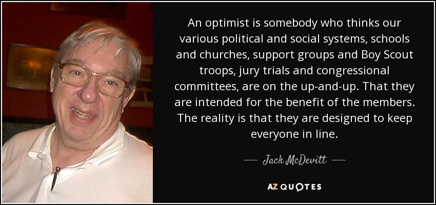 An optimist is somebody who thinks our various political and social systems, schools and churches, support groups and Boy Scout troops, jury trials and congressional committees, are on the up-and-up. That they are intended for the benefit of the members. The reality is that they are designed to keep everyone in line. - Jack McDevitt