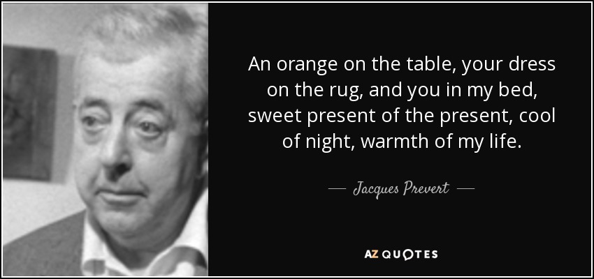 An orange on the table, your dress on the rug, and you in my bed, sweet present of the present, cool of night, warmth of my life. - Jacques Prevert