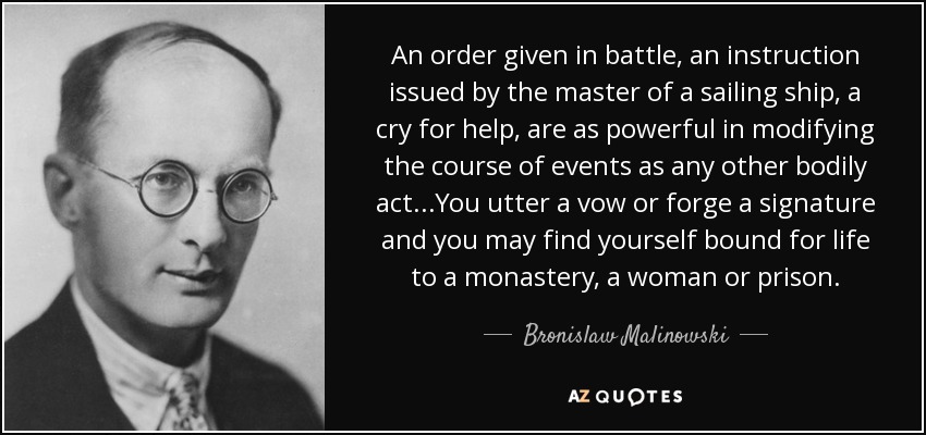 An order given in battle, an instruction issued by the master of a sailing ship, a cry for help, are as powerful in modifying the course of events as any other bodily act...You utter a vow or forge a signature and you may find yourself bound for life to a monastery, a woman or prison. - Bronislaw Malinowski