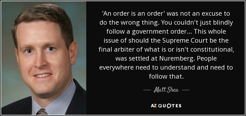 'An order is an order' was not an excuse to do the wrong thing. You couldn't just blindly follow a government order ... This whole issue of should the Supreme Court be the final arbiter of what is or isn't constitutional, was settled at Nuremberg. People everywhere need to understand and need to follow that. - Matt Shea