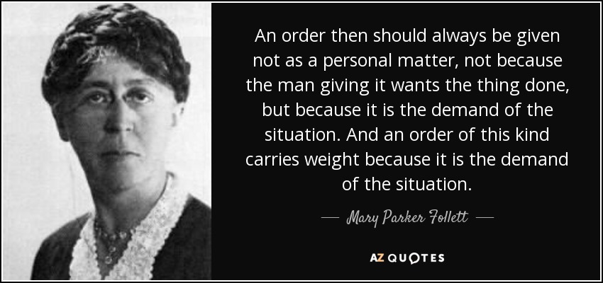 An order then should always be given not as a personal matter, not because the man giving it wants the thing done, but because it is the demand of the situation. And an order of this kind carries weight because it is the demand of the situation. - Mary Parker Follett