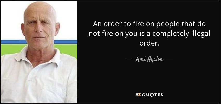 An order to fire on people that do not fire on you is a completely illegal order. - Ami Ayalon