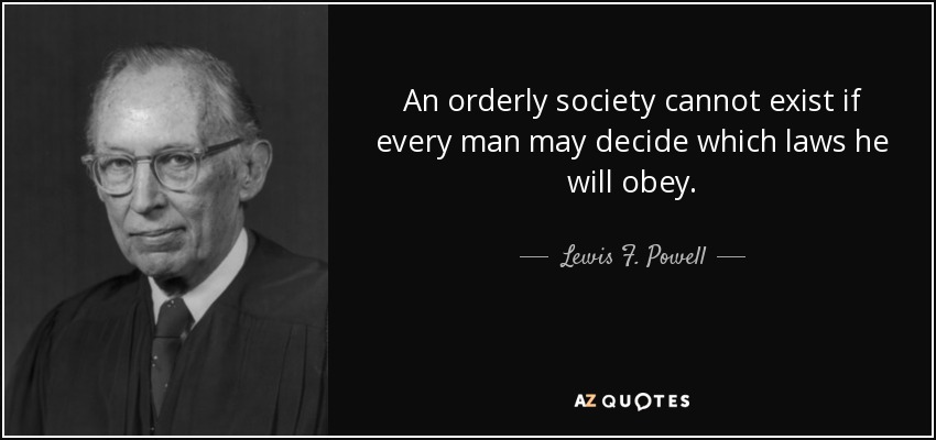 An orderly society cannot exist if every man may decide which laws he will obey. - Lewis F. Powell, Jr.