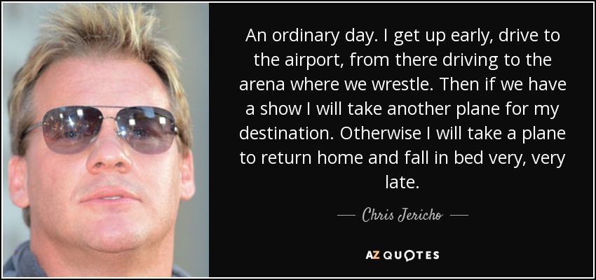 An ordinary day. I get up early, drive to the airport, from there driving to the arena where we wrestle. Then if we have a show I will take another plane for my destination. Otherwise I will take a plane to return home and fall in bed very, very late. - Chris Jericho