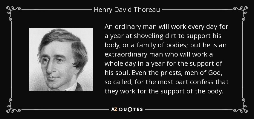 An ordinary man will work every day for a year at shoveling dirt to support his body, or a family of bodies; but he is an extraordinary man who will work a whole day in a year for the support of his soul. Even the priests, men of God, so called, for the most part confess that they work for the support of the body. - Henry David Thoreau