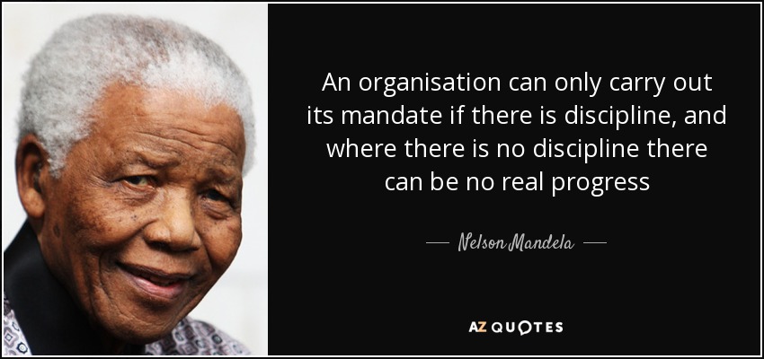 An organisation can only carry out its mandate if there is discipline, and where there is no discipline there can be no real progress - Nelson Mandela