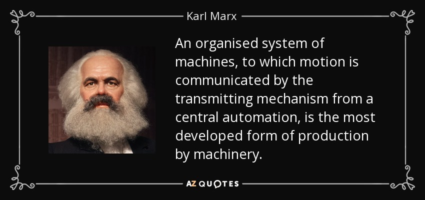 An organised system of machines, to which motion is communicated by the transmitting mechanism from a central automation, is the most developed form of production by machinery. - Karl Marx