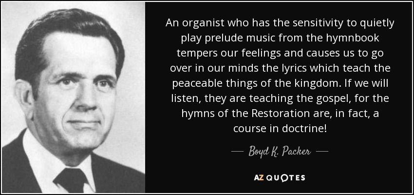 An organist who has the sensitivity to quietly play prelude music from the hymnbook tempers our feelings and causes us to go over in our minds the lyrics which teach the peaceable things of the kingdom. If we will listen, they are teaching the gospel, for the hymns of the Restoration are, in fact, a course in doctrine! - Boyd K. Packer