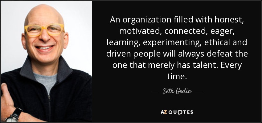 An organization filled with honest, motivated, connected, eager, learning, experimenting, ethical and driven people will always defeat the one that merely has talent. Every time. - Seth Godin