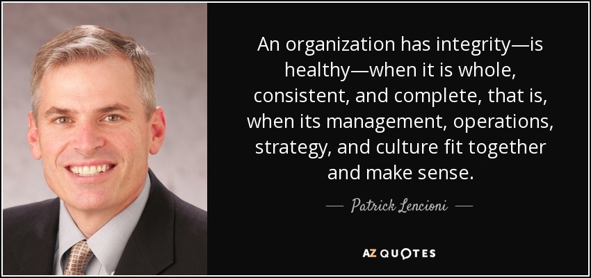 An organization has integrity—is healthy—when it is whole, consistent, and complete, that is, when its management, operations, strategy, and culture fit together and make sense. - Patrick Lencioni
