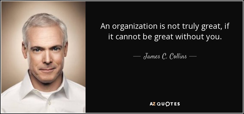 An organization is not truly great, if it cannot be great without you. - James C. Collins
