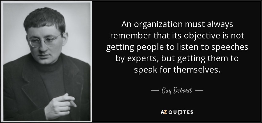 An organization must always remember that its objective is not getting people to listen to speeches by experts, but getting them to speak for themselves. - Guy Debord