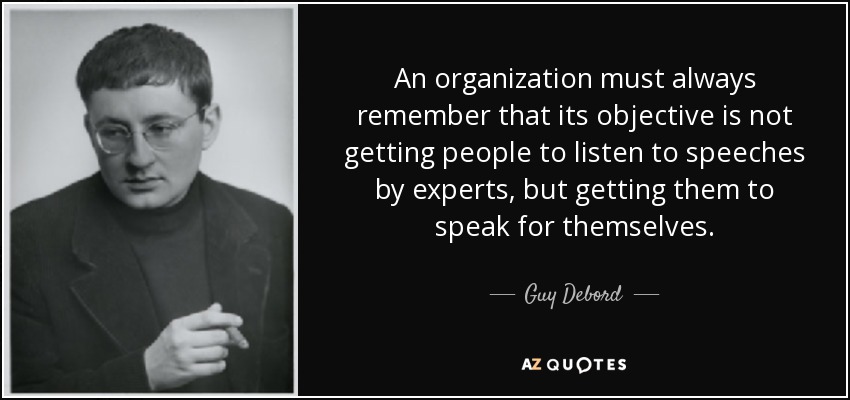 An organization must always remember that its objective is not getting people to listen to speeches by experts, but getting them to speak for themselves. - Guy Debord