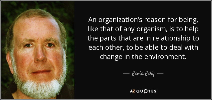 An organization's reason for being, like that of any organism, is to help the parts that are in relationship to each other, to be able to deal with change in the environment. - Kevin Kelly