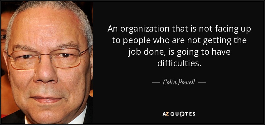 An organization that is not facing up to people who are not getting the job done, is going to have difficulties. - Colin Powell