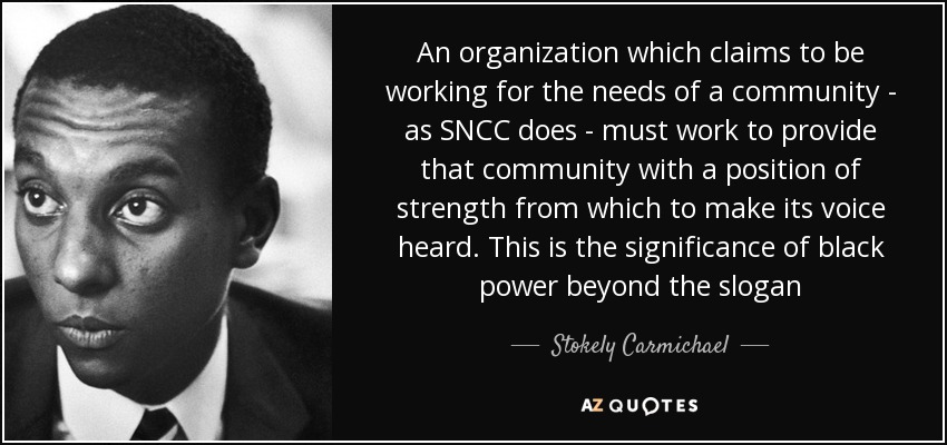 An organization which claims to be working for the needs of a community - as SNCC does - must work to provide that community with a position of strength from which to make its voice heard. This is the significance of black power beyond the slogan - Stokely Carmichael