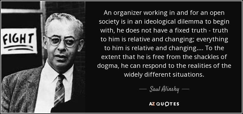 An organizer working in and for an open society is in an ideological dilemma to begin with, he does not have a fixed truth - truth to him is relative and changing; everything to him is relative and changing.... To the extent that he is free from the shackles of dogma, he can respond to the realities of the widely different situations. - Saul Alinsky