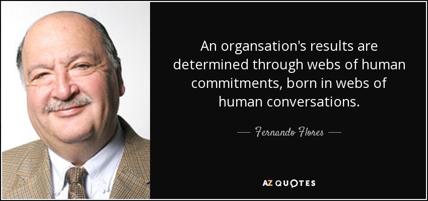 An organsation's results are determined through webs of human commitments, born in webs of human conversations. - Fernando Flores