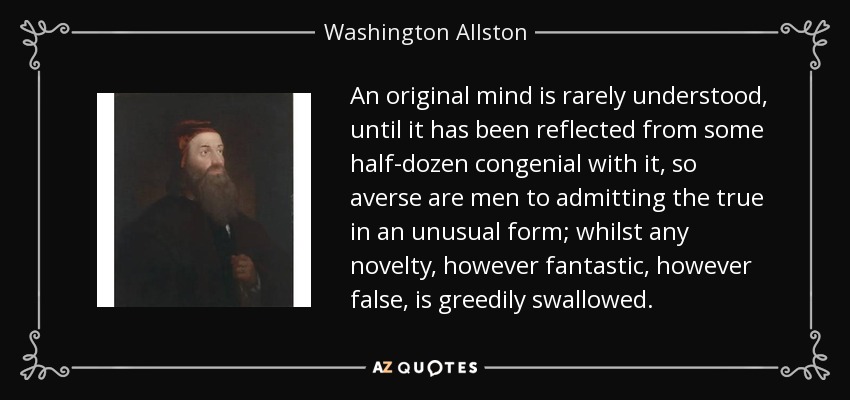 An original mind is rarely understood, until it has been reflected from some half-dozen congenial with it, so averse are men to admitting the true in an unusual form; whilst any novelty, however fantastic, however false, is greedily swallowed. - Washington Allston