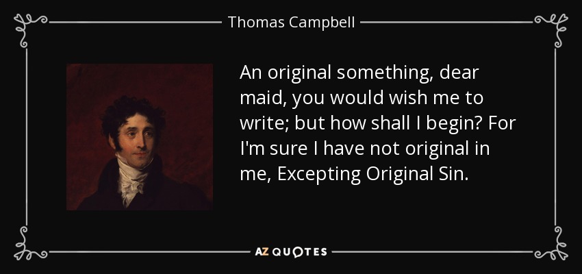 An original something, dear maid, you would wish me to write; but how shall I begin? For I'm sure I have not original in me, Excepting Original Sin. - Thomas Campbell
