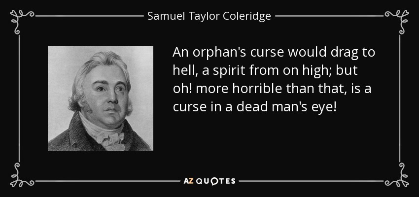 An orphan's curse would drag to hell, a spirit from on high; but oh! more horrible than that, is a curse in a dead man's eye! - Samuel Taylor Coleridge