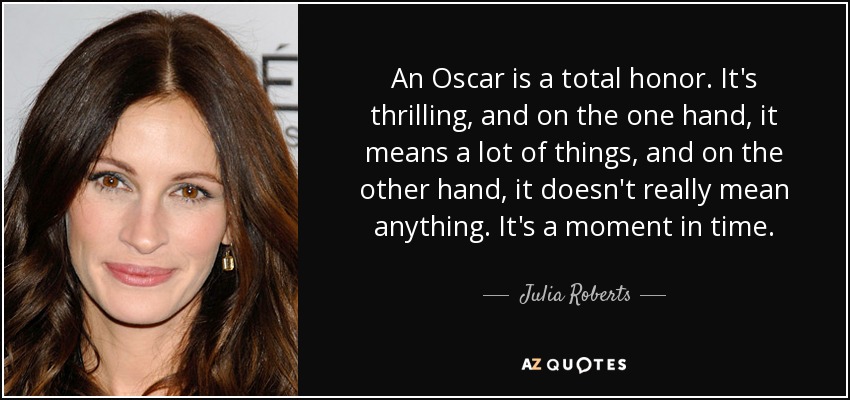 An Oscar is a total honor. It's thrilling, and on the one hand, it means a lot of things, and on the other hand, it doesn't really mean anything. It's a moment in time. - Julia Roberts