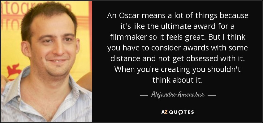 An Oscar means a lot of things because it's like the ultimate award for a filmmaker so it feels great. But I think you have to consider awards with some distance and not get obsessed with it. When you're creating you shouldn't think about it. - Alejandro Amenabar