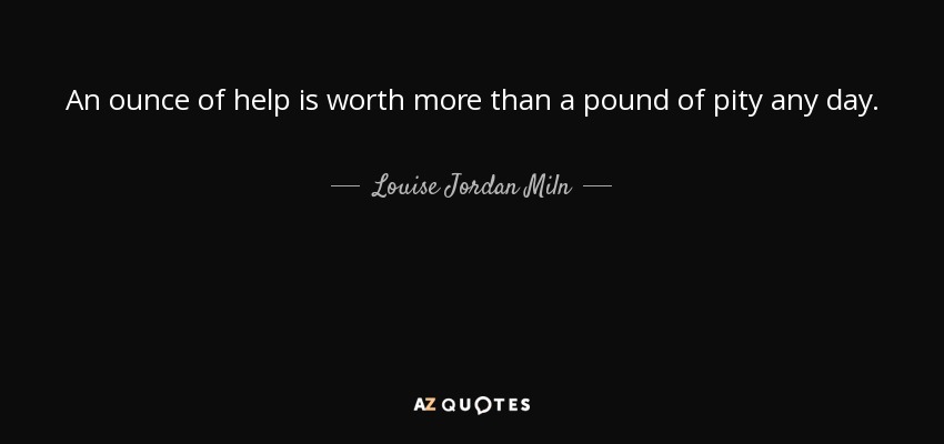 An ounce of help is worth more than a pound of pity any day. - Louise Jordan Miln