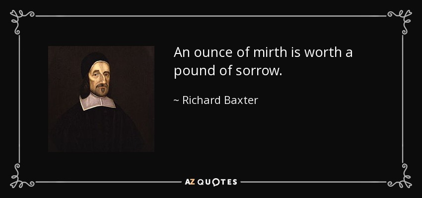 An ounce of mirth is worth a pound of sorrow. - Richard Baxter