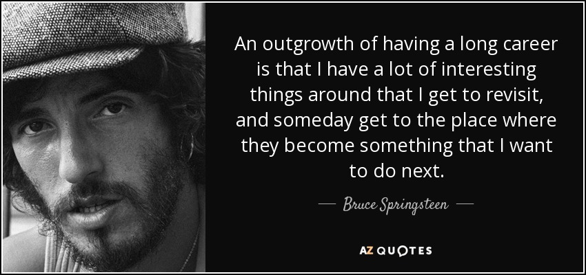 An outgrowth of having a long career is that I have a lot of interesting things around that I get to revisit, and someday get to the place where they become something that I want to do next. - Bruce Springsteen