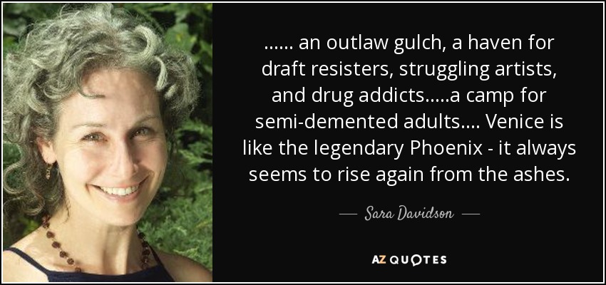 ...... an outlaw gulch, a haven for draft resisters, struggling artists, and drug addicts.....a camp for semi-demented adults.... Venice is like the legendary Phoenix - it always seems to rise again from the ashes. - Sara Davidson