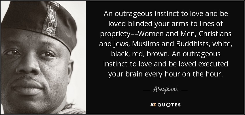 An outrageous instinct to love and be loved blinded your arms to lines of propriety––Women and Men, Christians and Jews, Muslims and Buddhists, white, black, red, brown. An outrageous instinct to love and be loved executed your brain every hour on the hour. - Aberjhani