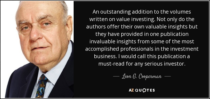 An outstanding addition to the volumes written on value investing. Not only do the authors offer their own valuable insights but they have provided in one publication invaluable insights from some of the most accomplished professionals in the investment business. I would call this publication a must-read for any serious investor. - Leon G. Cooperman