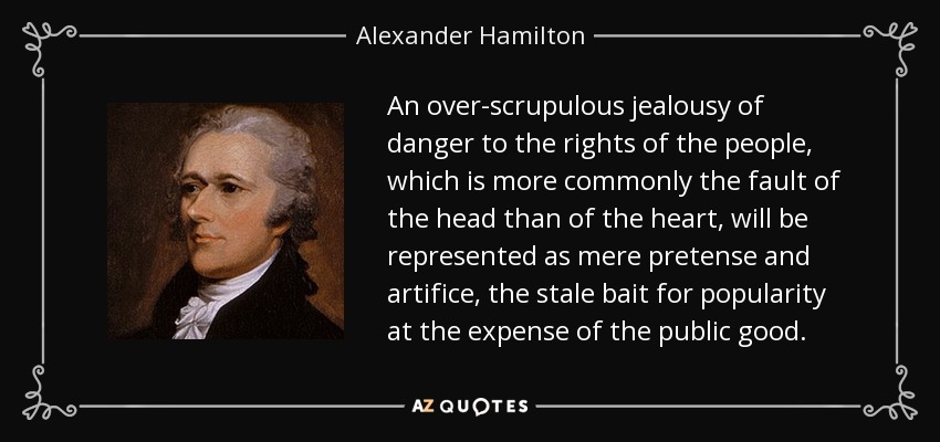 An over-scrupulous jealousy of danger to the rights of the people, which is more commonly the fault of the head than of the heart, will be represented as mere pretense and artifice, the stale bait for popularity at the expense of the public good. - Alexander Hamilton